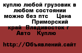 куплю любой грузовик в любом состоянии можно без птс. › Цена ­ 100 000 - Приморский край, Владивосток г. Авто » Куплю   